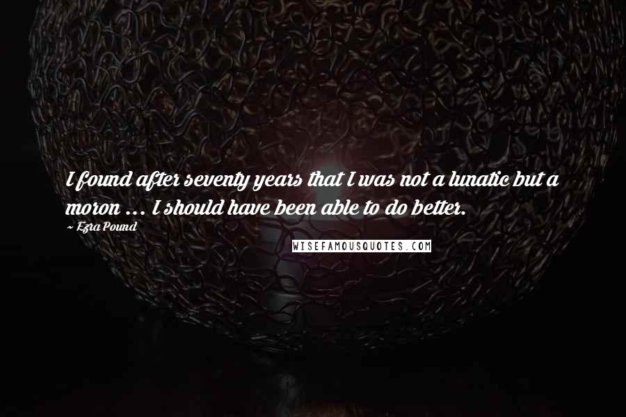 Ezra Pound Quotes: I found after seventy years that I was not a lunatic but a moron ... I should have been able to do better.