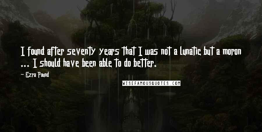 Ezra Pound Quotes: I found after seventy years that I was not a lunatic but a moron ... I should have been able to do better.