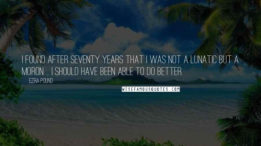 Ezra Pound Quotes: I found after seventy years that I was not a lunatic but a moron ... I should have been able to do better.