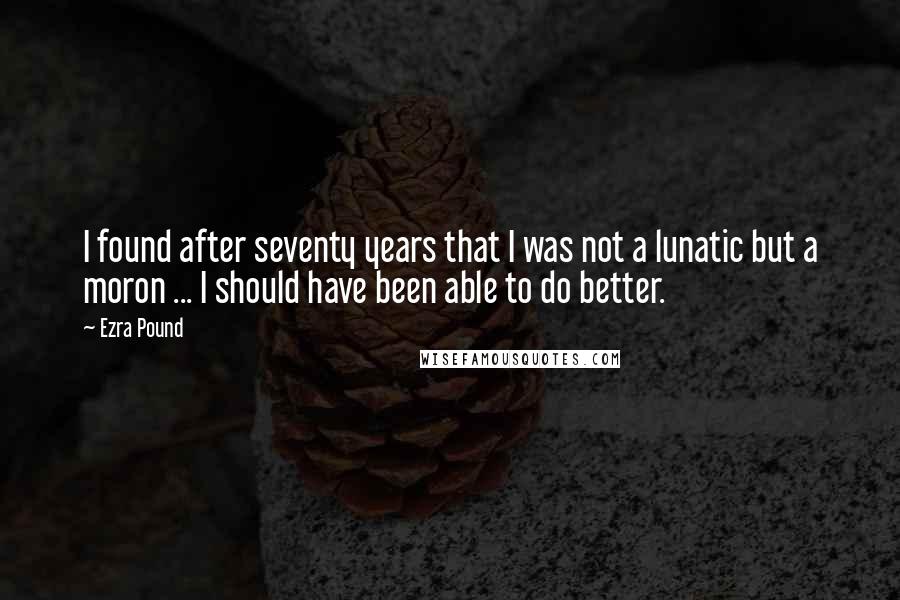 Ezra Pound Quotes: I found after seventy years that I was not a lunatic but a moron ... I should have been able to do better.