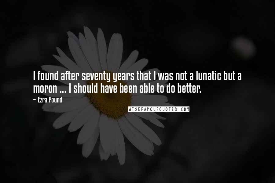 Ezra Pound Quotes: I found after seventy years that I was not a lunatic but a moron ... I should have been able to do better.