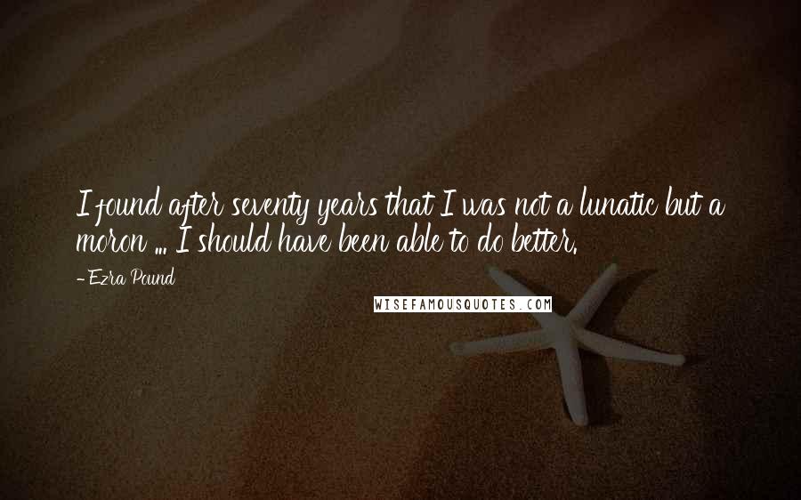 Ezra Pound Quotes: I found after seventy years that I was not a lunatic but a moron ... I should have been able to do better.