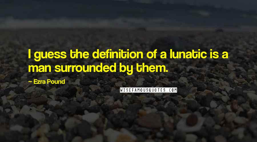 Ezra Pound Quotes: I guess the definition of a lunatic is a man surrounded by them.