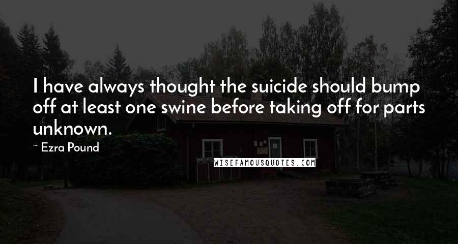 Ezra Pound Quotes: I have always thought the suicide should bump off at least one swine before taking off for parts unknown.