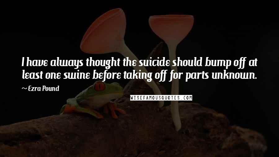 Ezra Pound Quotes: I have always thought the suicide should bump off at least one swine before taking off for parts unknown.