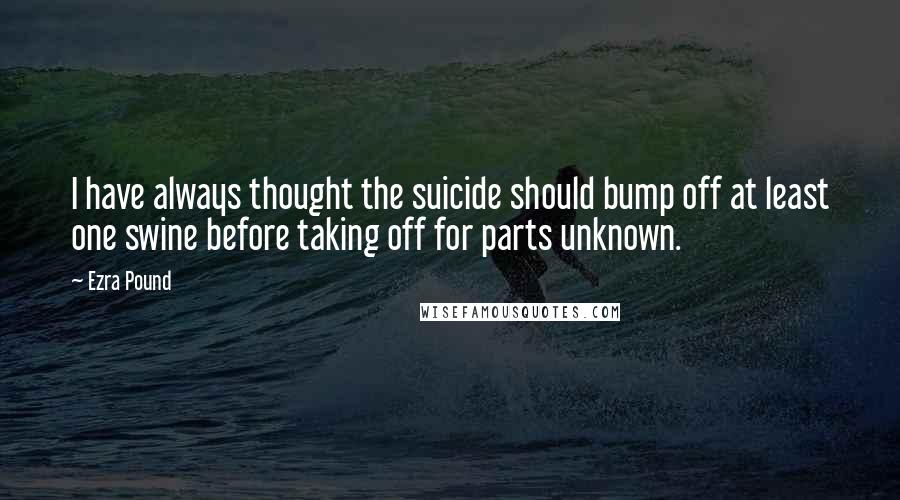 Ezra Pound Quotes: I have always thought the suicide should bump off at least one swine before taking off for parts unknown.