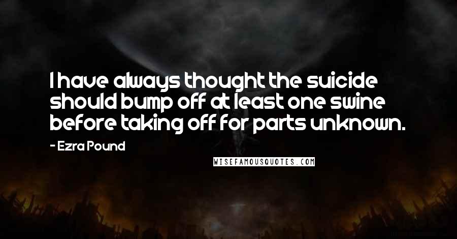 Ezra Pound Quotes: I have always thought the suicide should bump off at least one swine before taking off for parts unknown.