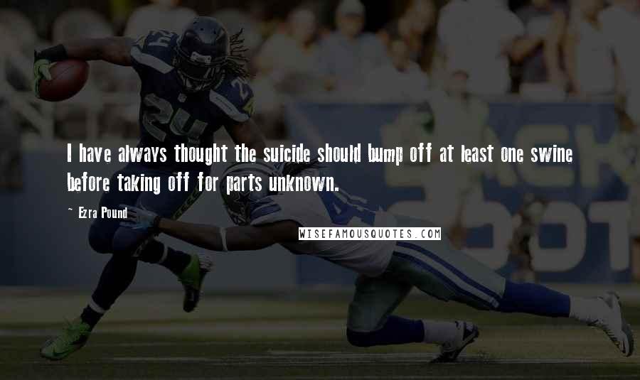 Ezra Pound Quotes: I have always thought the suicide should bump off at least one swine before taking off for parts unknown.
