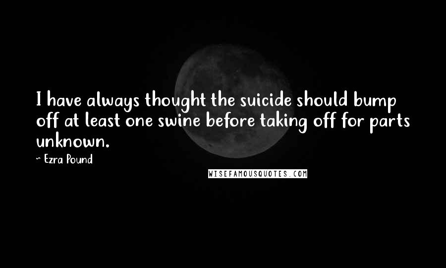 Ezra Pound Quotes: I have always thought the suicide should bump off at least one swine before taking off for parts unknown.