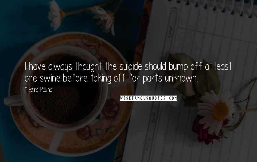 Ezra Pound Quotes: I have always thought the suicide should bump off at least one swine before taking off for parts unknown.
