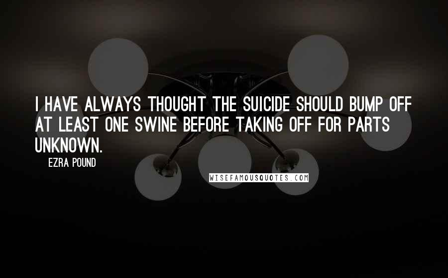 Ezra Pound Quotes: I have always thought the suicide should bump off at least one swine before taking off for parts unknown.