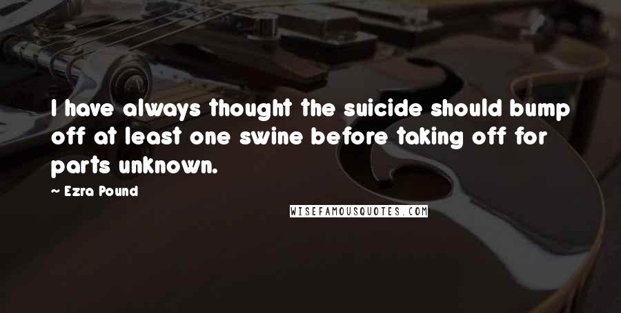 Ezra Pound Quotes: I have always thought the suicide should bump off at least one swine before taking off for parts unknown.