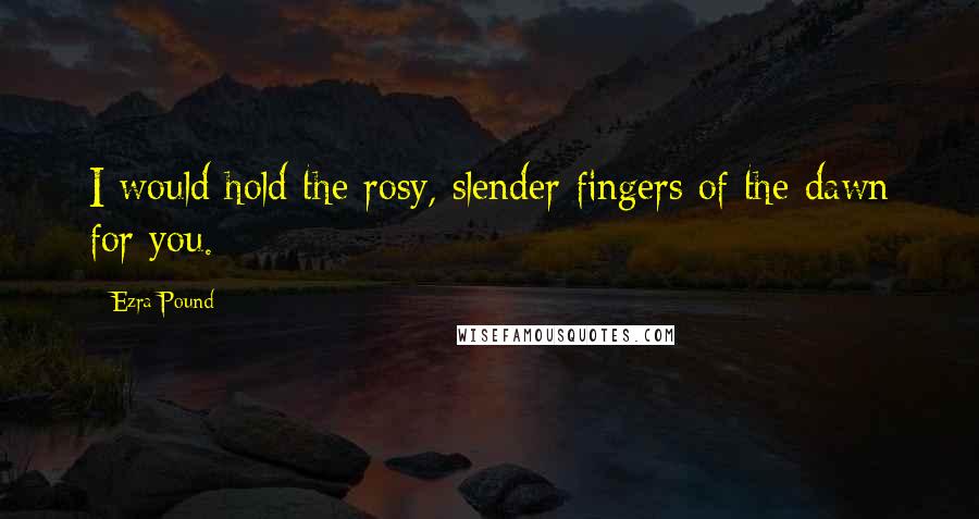 Ezra Pound Quotes: I would hold the rosy, slender fingers of the dawn for you.