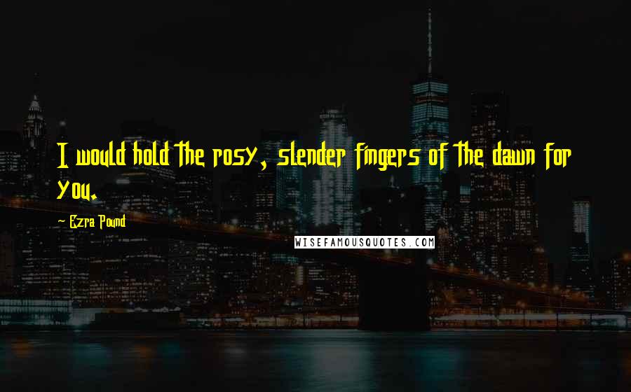 Ezra Pound Quotes: I would hold the rosy, slender fingers of the dawn for you.