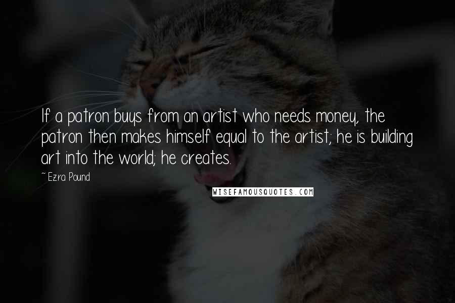 Ezra Pound Quotes: If a patron buys from an artist who needs money, the patron then makes himself equal to the artist; he is building art into the world; he creates.