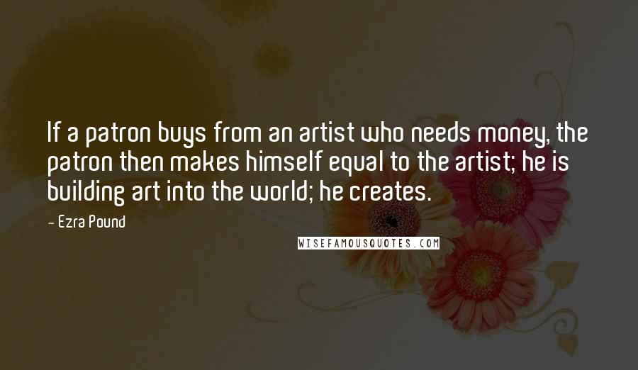 Ezra Pound Quotes: If a patron buys from an artist who needs money, the patron then makes himself equal to the artist; he is building art into the world; he creates.