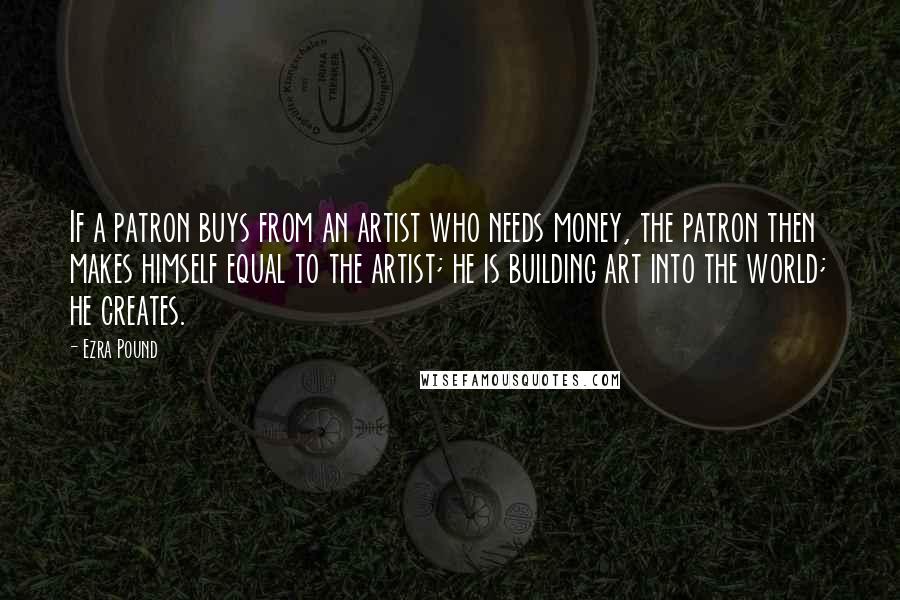 Ezra Pound Quotes: If a patron buys from an artist who needs money, the patron then makes himself equal to the artist; he is building art into the world; he creates.