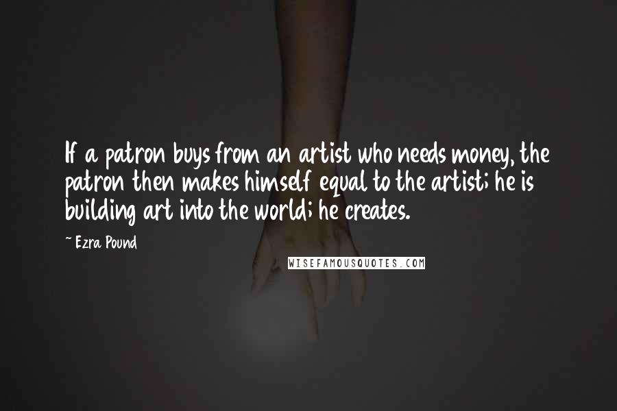 Ezra Pound Quotes: If a patron buys from an artist who needs money, the patron then makes himself equal to the artist; he is building art into the world; he creates.