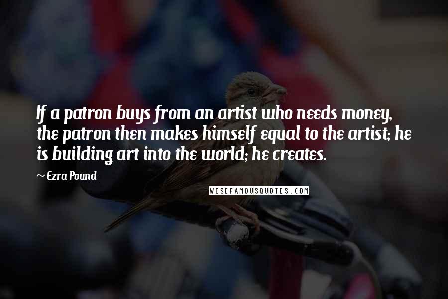 Ezra Pound Quotes: If a patron buys from an artist who needs money, the patron then makes himself equal to the artist; he is building art into the world; he creates.