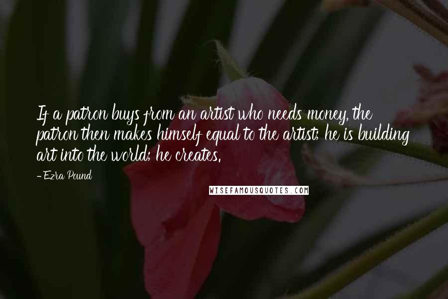 Ezra Pound Quotes: If a patron buys from an artist who needs money, the patron then makes himself equal to the artist; he is building art into the world; he creates.