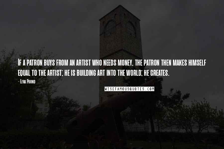 Ezra Pound Quotes: If a patron buys from an artist who needs money, the patron then makes himself equal to the artist; he is building art into the world; he creates.