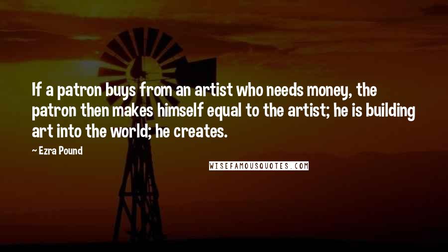 Ezra Pound Quotes: If a patron buys from an artist who needs money, the patron then makes himself equal to the artist; he is building art into the world; he creates.