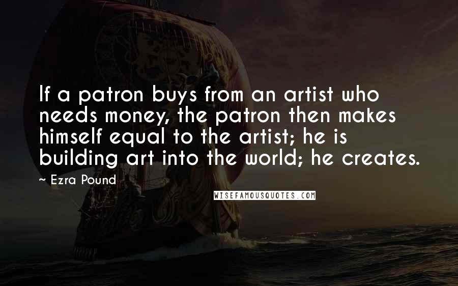 Ezra Pound Quotes: If a patron buys from an artist who needs money, the patron then makes himself equal to the artist; he is building art into the world; he creates.