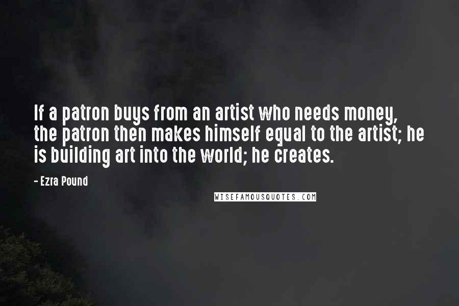 Ezra Pound Quotes: If a patron buys from an artist who needs money, the patron then makes himself equal to the artist; he is building art into the world; he creates.