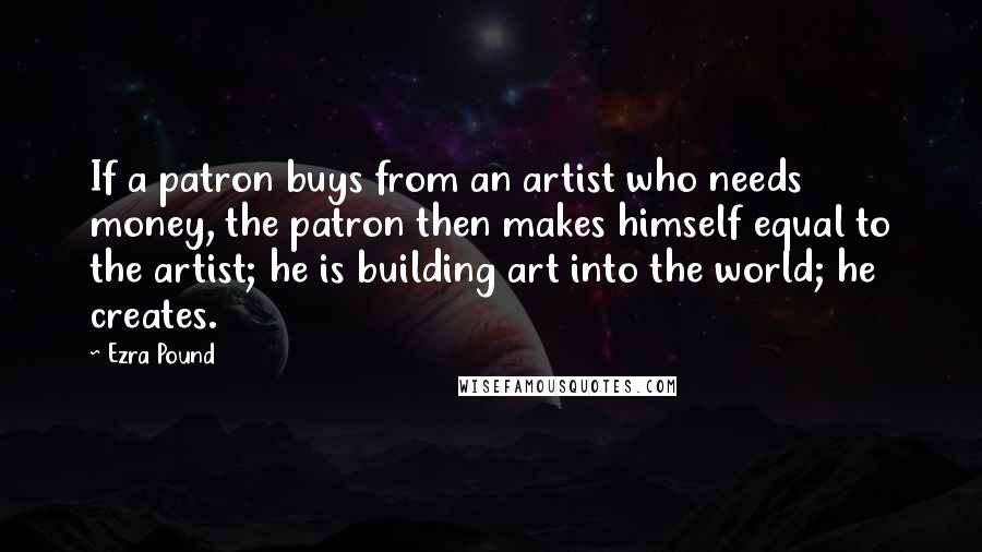 Ezra Pound Quotes: If a patron buys from an artist who needs money, the patron then makes himself equal to the artist; he is building art into the world; he creates.