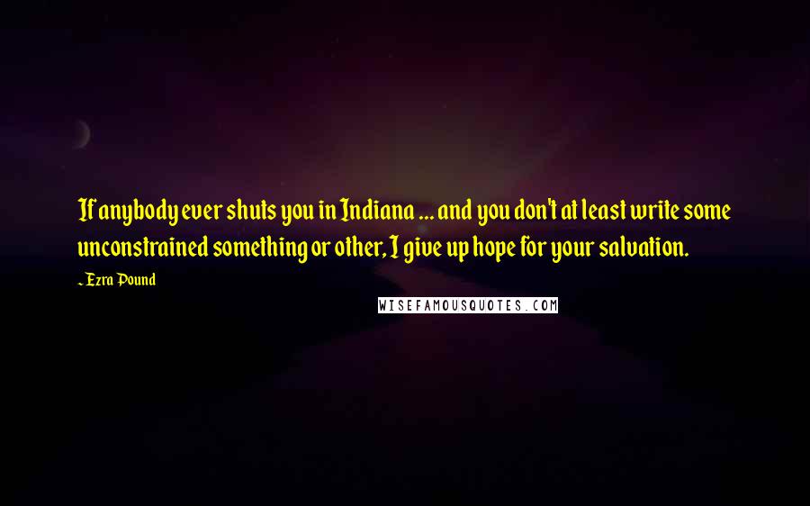 Ezra Pound Quotes: If anybody ever shuts you in Indiana ... and you don't at least write some unconstrained something or other, I give up hope for your salvation.