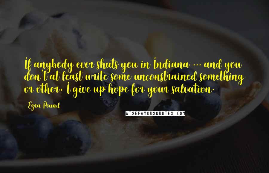 Ezra Pound Quotes: If anybody ever shuts you in Indiana ... and you don't at least write some unconstrained something or other, I give up hope for your salvation.