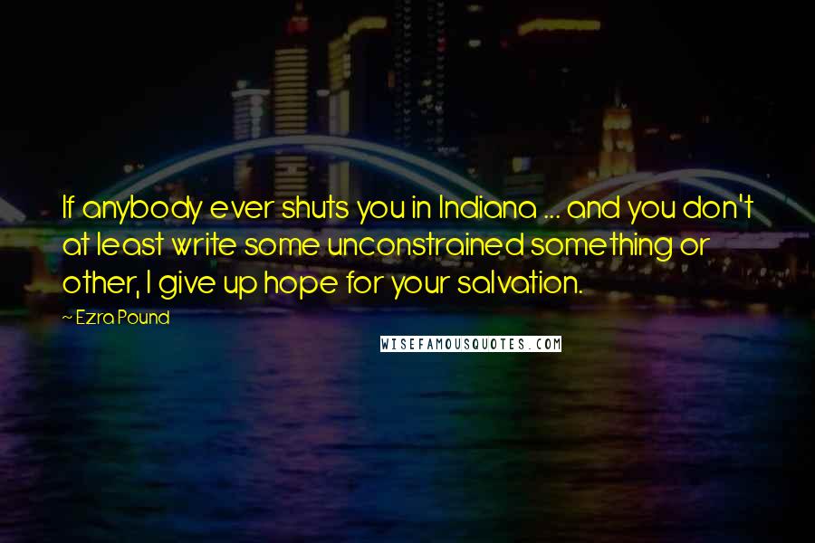 Ezra Pound Quotes: If anybody ever shuts you in Indiana ... and you don't at least write some unconstrained something or other, I give up hope for your salvation.