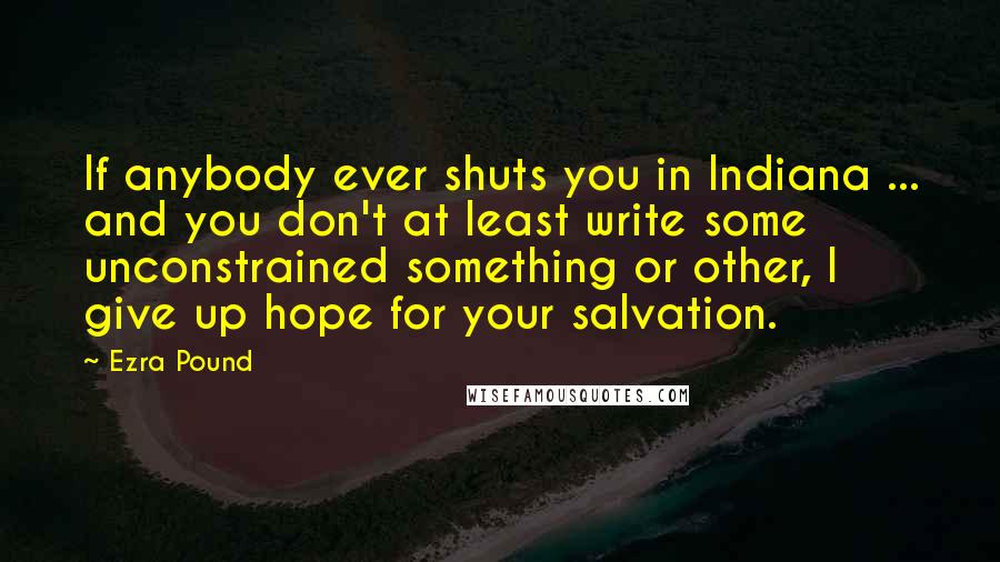 Ezra Pound Quotes: If anybody ever shuts you in Indiana ... and you don't at least write some unconstrained something or other, I give up hope for your salvation.