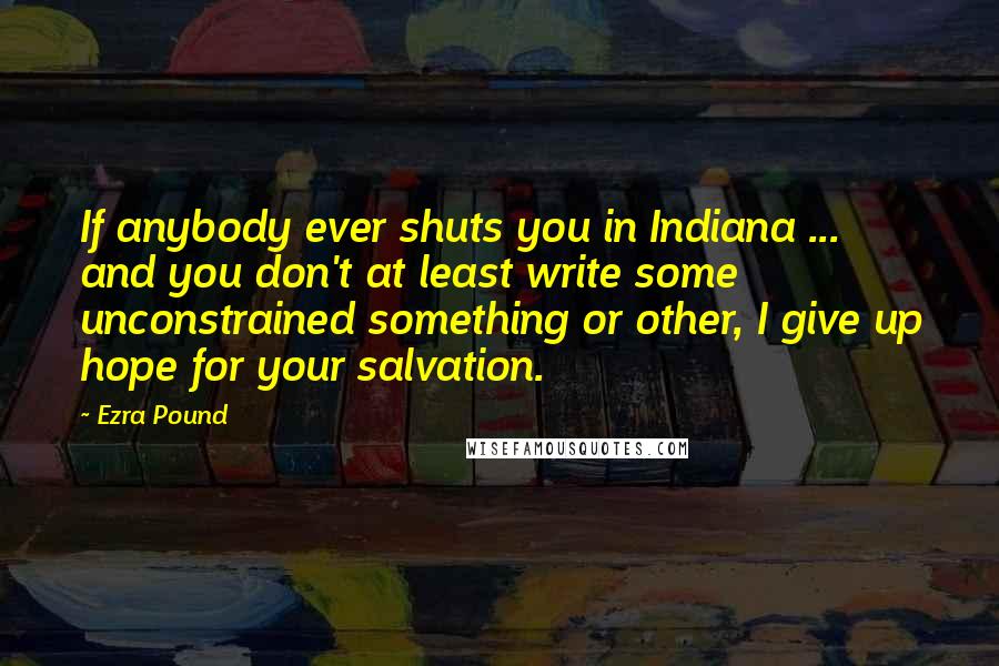 Ezra Pound Quotes: If anybody ever shuts you in Indiana ... and you don't at least write some unconstrained something or other, I give up hope for your salvation.