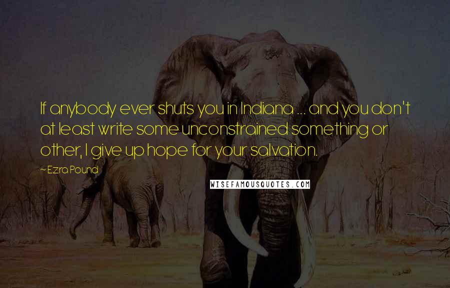 Ezra Pound Quotes: If anybody ever shuts you in Indiana ... and you don't at least write some unconstrained something or other, I give up hope for your salvation.