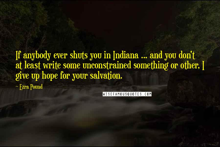 Ezra Pound Quotes: If anybody ever shuts you in Indiana ... and you don't at least write some unconstrained something or other, I give up hope for your salvation.