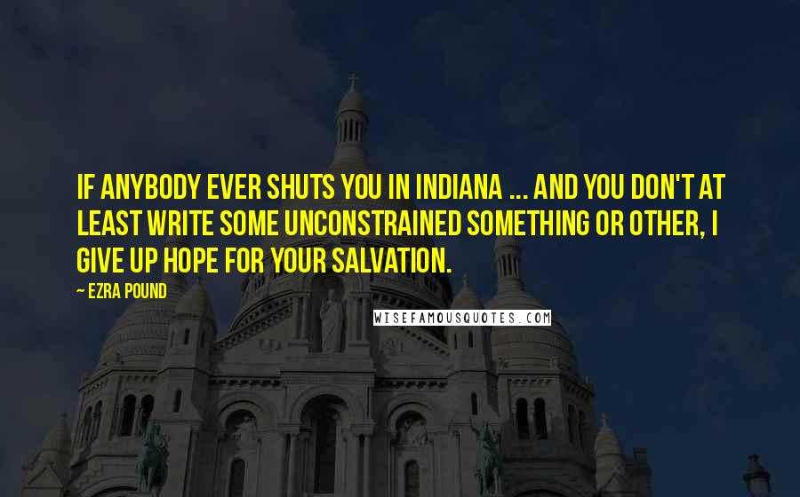 Ezra Pound Quotes: If anybody ever shuts you in Indiana ... and you don't at least write some unconstrained something or other, I give up hope for your salvation.