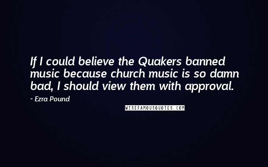 Ezra Pound Quotes: If I could believe the Quakers banned music because church music is so damn bad, I should view them with approval.