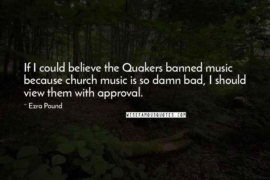 Ezra Pound Quotes: If I could believe the Quakers banned music because church music is so damn bad, I should view them with approval.