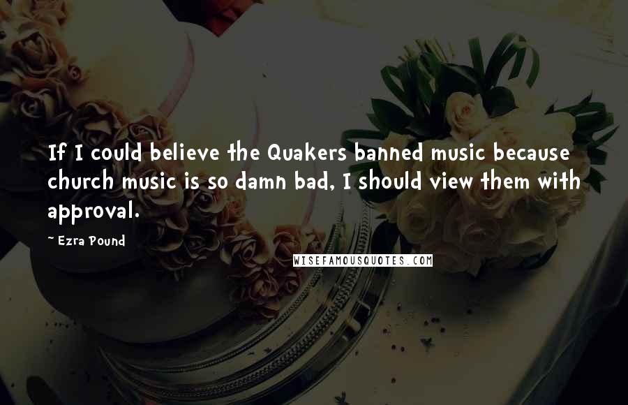 Ezra Pound Quotes: If I could believe the Quakers banned music because church music is so damn bad, I should view them with approval.