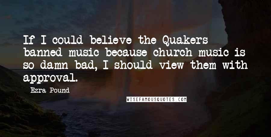 Ezra Pound Quotes: If I could believe the Quakers banned music because church music is so damn bad, I should view them with approval.