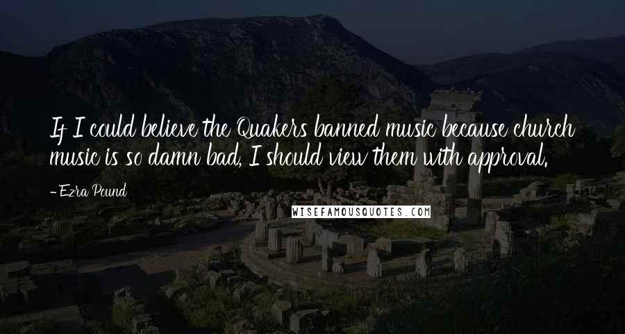 Ezra Pound Quotes: If I could believe the Quakers banned music because church music is so damn bad, I should view them with approval.