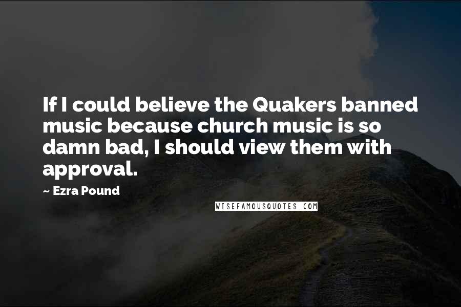 Ezra Pound Quotes: If I could believe the Quakers banned music because church music is so damn bad, I should view them with approval.