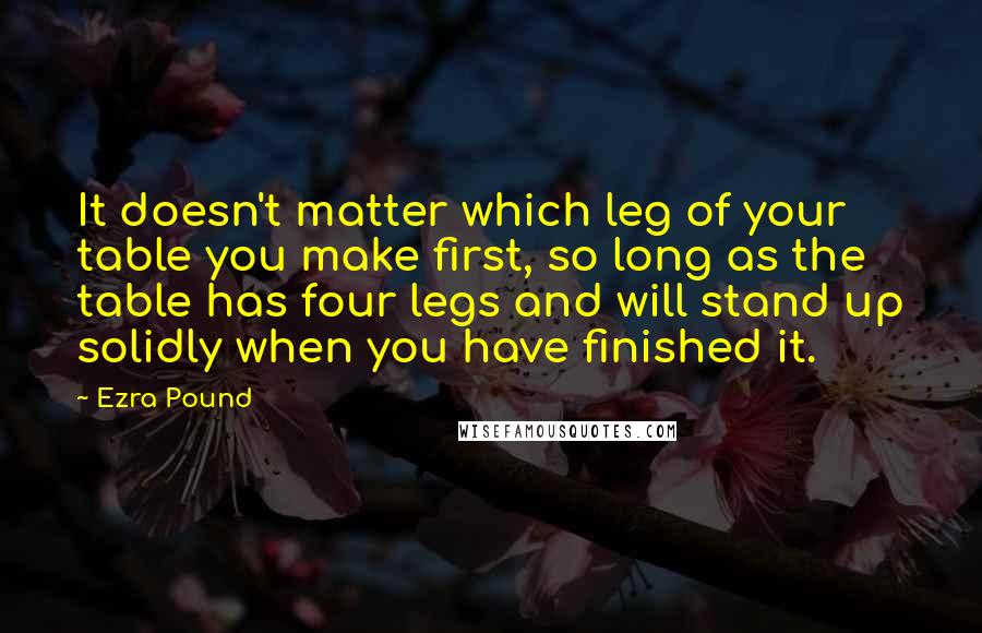 Ezra Pound Quotes: It doesn't matter which leg of your table you make first, so long as the table has four legs and will stand up solidly when you have finished it.