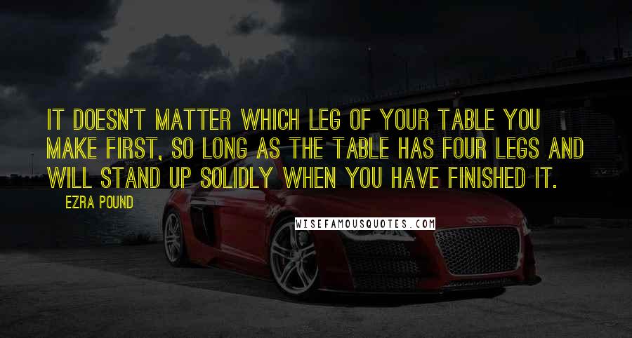 Ezra Pound Quotes: It doesn't matter which leg of your table you make first, so long as the table has four legs and will stand up solidly when you have finished it.