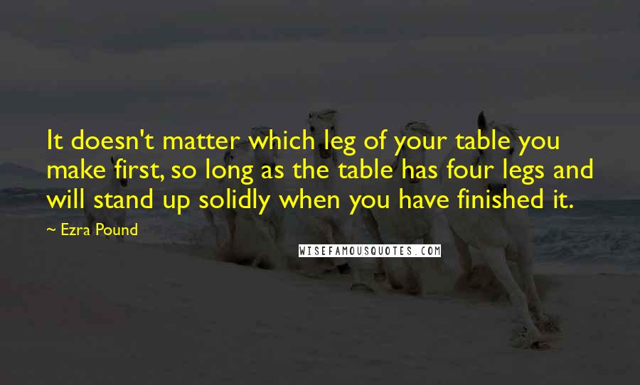 Ezra Pound Quotes: It doesn't matter which leg of your table you make first, so long as the table has four legs and will stand up solidly when you have finished it.