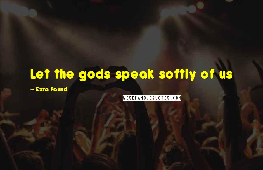 Ezra Pound Quotes: Let the gods speak softly of us