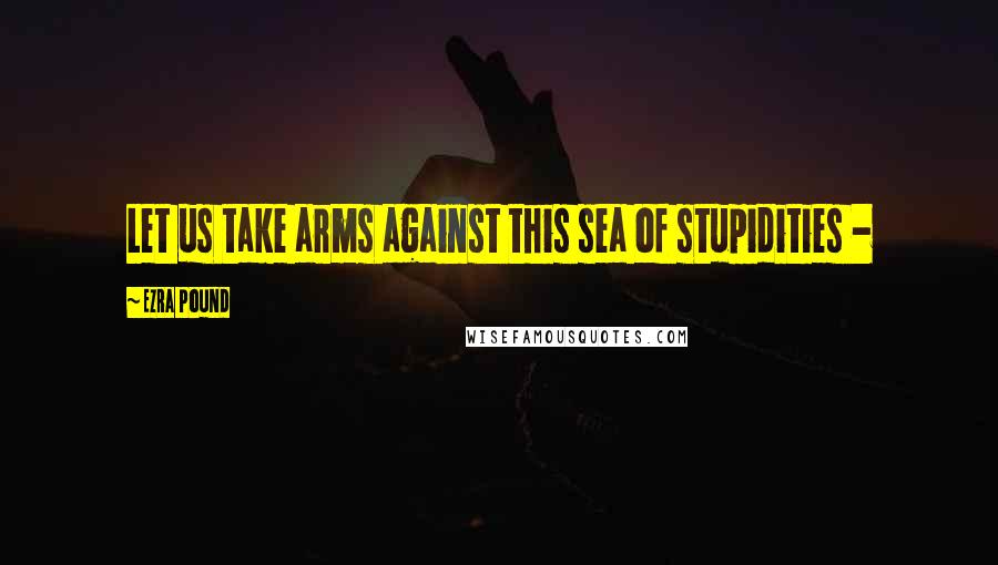 Ezra Pound Quotes: Let us take arms against this sea of stupidities -