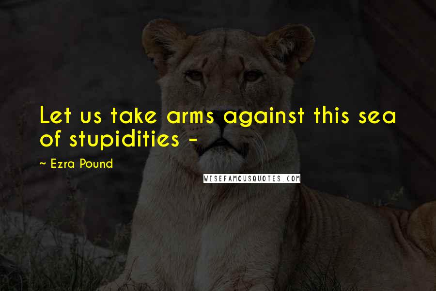 Ezra Pound Quotes: Let us take arms against this sea of stupidities -