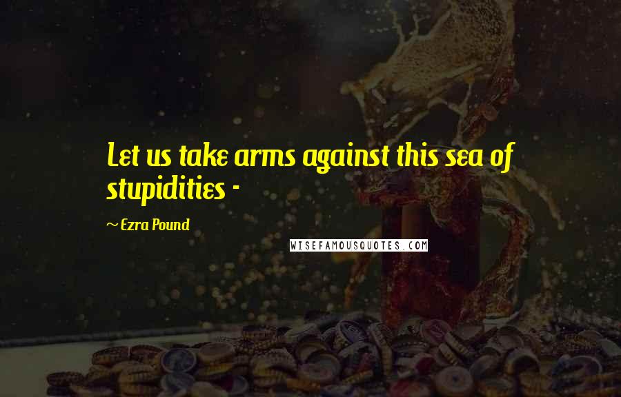 Ezra Pound Quotes: Let us take arms against this sea of stupidities -
